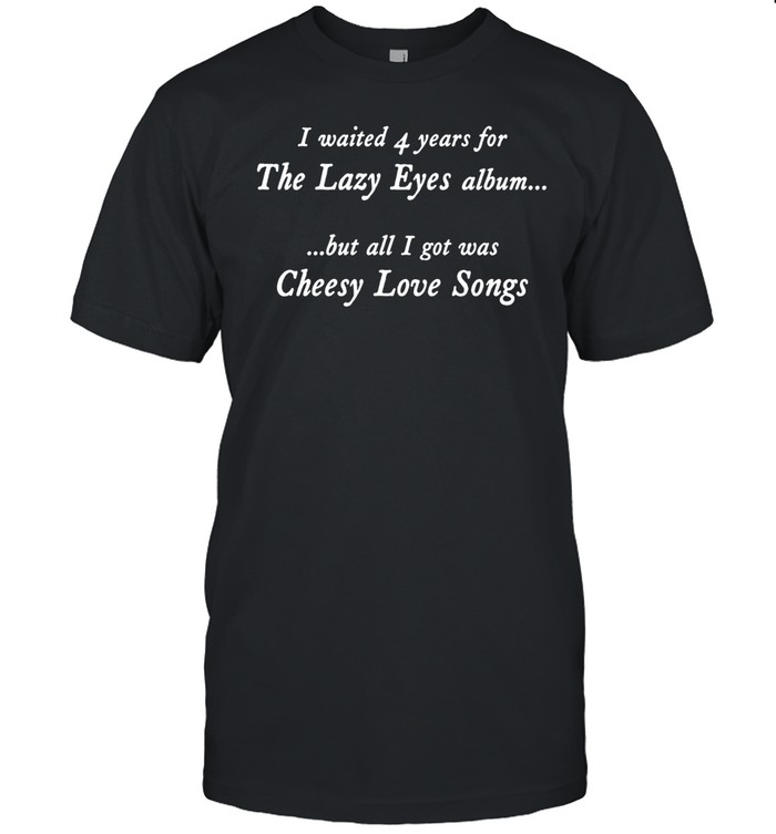 I Waited 4 Years For The Lazy Eyes Album But All I Got Was Cheesy Love Songs Unisex T-Shirt
