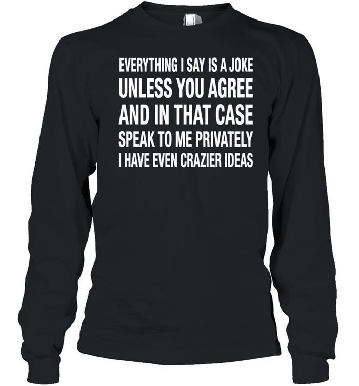 Everything I Say Is A Joke Unless You Agree With Me And In That Case Speak To Me Privately I Have Even Crazier IDeas Long Sleeve Tee