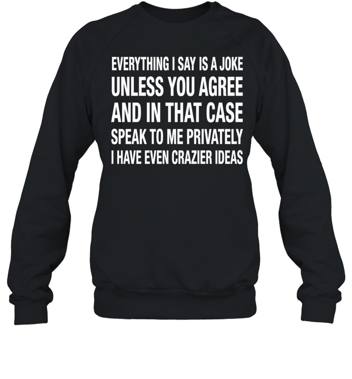 Everything I Say Is A Joke Unless You Agree With Me And In That Case Speak To Me Privately I Have Even Crazier IDeas Sweatshirt