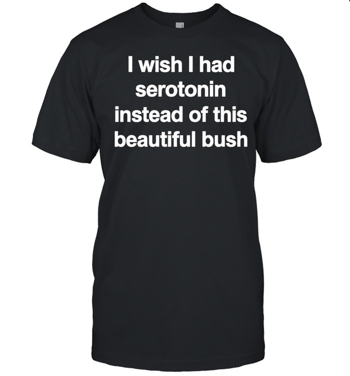 I Wish I Had Serotonin Instead Of This Beautiful Bush Unisex T-Shirt