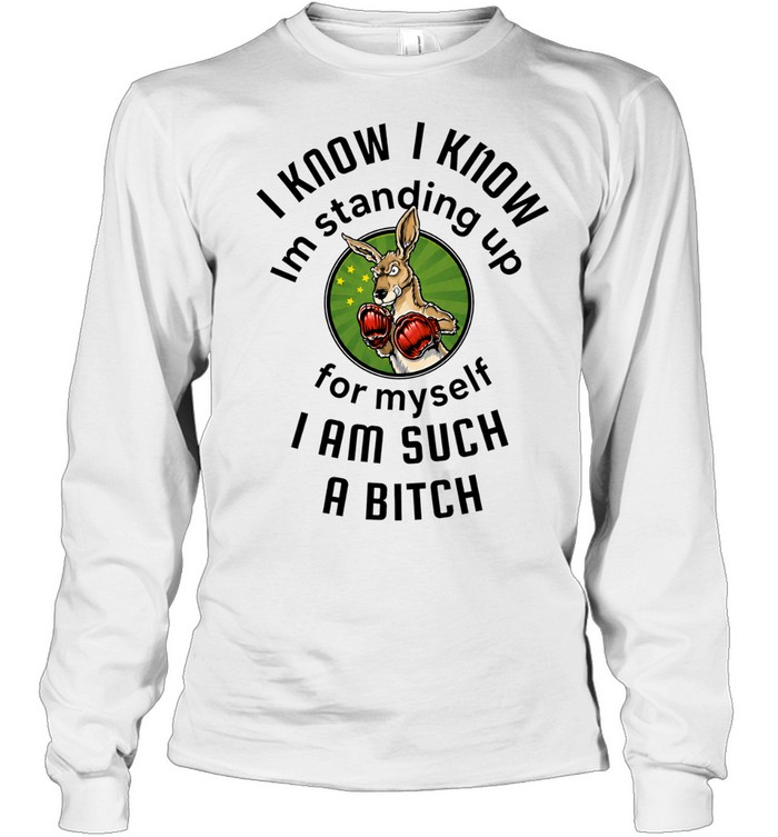 I Know I Know I Am Standing Up for Myself I Am Such a Bitch Long Sleeve Tee